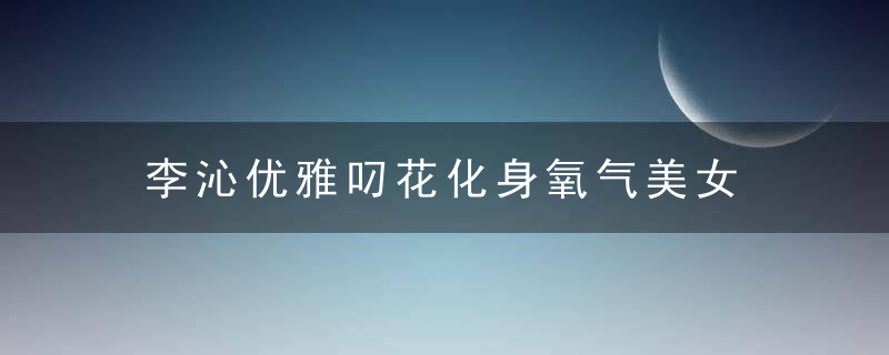 李沁优雅叼花化身氧气美女 侧颜精致清新美出新高度